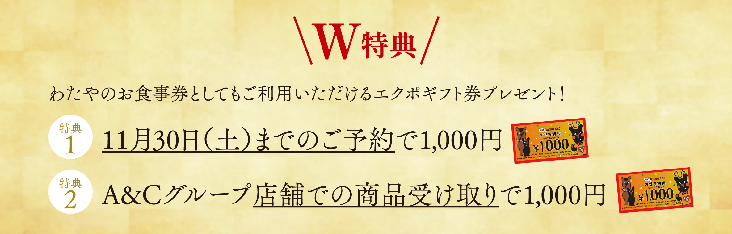 ◆ W特典 ◆ わたやのお食事券としてもご利用いただけるエクポギフト券プレゼント！【特典1】1月30日（木）までのご予約で1,000円【特典2】A&Cグループ店舗での商品受け取りで1,000円