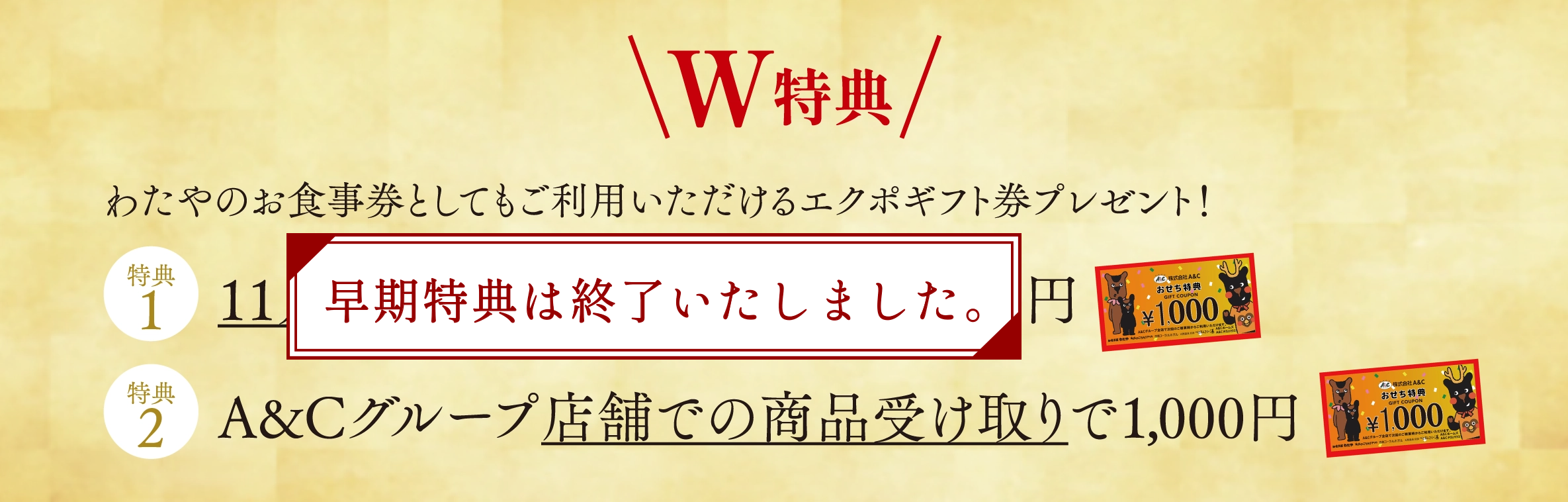 ◆ W特典 ◆ わたやのお食事券としてもご利用いただけるエクポギフト券プレゼント！【特典1】1月30日（木）までのご予約で1,000円【特典2】A&Cグループ店舗での商品受け取りで1,000円