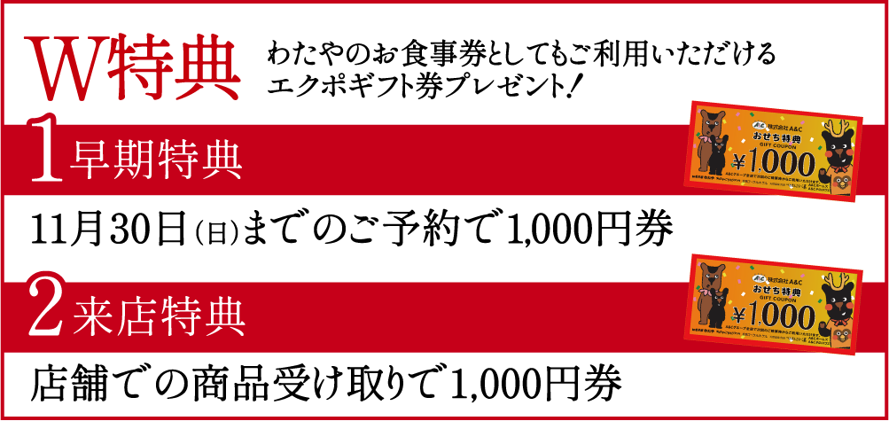◆ W特典 ◆ わたやのお食事券としてもご利用いただけるエクポギフト券プレゼント！【特典1】11月30日（日）までのご予約で1,000円【特典2】A&Cグループ店舗での商品受け取りで1,000円